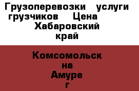 Грузоперевозки , услуги грузчиков. › Цена ­ 350 - Хабаровский край, Комсомольск-на-Амуре г. Авто » Услуги   . Хабаровский край,Комсомольск-на-Амуре г.